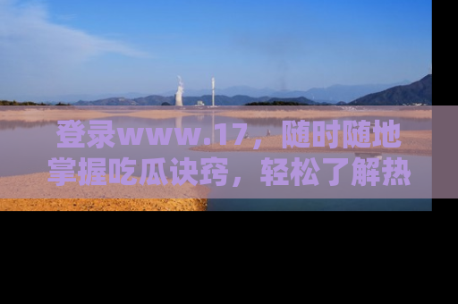 登录www.17，随时随地掌握吃瓜诀窍，轻松了解热点！
