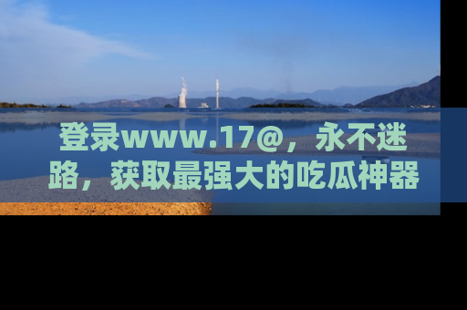 登录www.17@，永不迷路，获取最强大的吃瓜神器，解锁娱乐新动态。