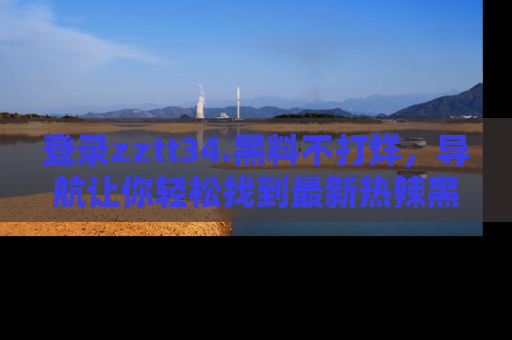 登录zztt34.黑料不打烊，导航让你轻松找到最新热辣黑料，吃瓜更方便！
