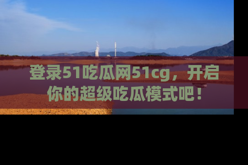 登录51吃瓜网51cg，开启你的超级吃瓜模式吧！