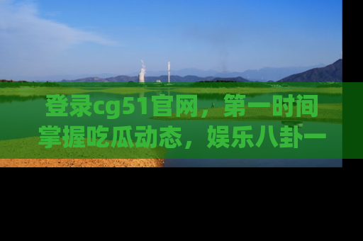 登录cg51官网，第一时间掌握吃瓜动态，娱乐八卦一网打尽！
