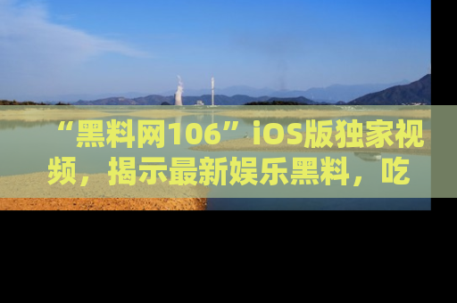 “黑料网106”iOS版独家视频，揭示最新娱乐黑料，吃瓜不停！