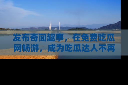 发布奇闻趣事，在免费吃瓜网畅游，成为吃瓜达人不再是梦！
