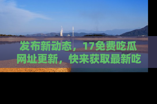 发布新动态，17免费吃瓜网址更新，快来获取最新吃瓜信息哦！