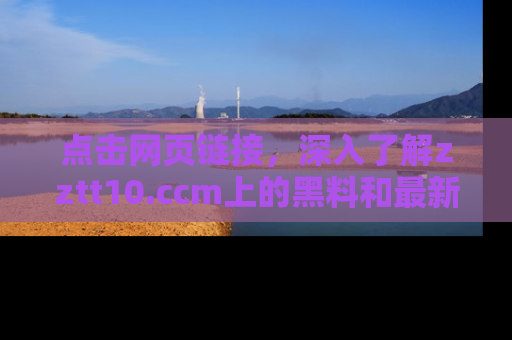 点击网页链接，深入了解zztt10.ccm上的黑料和最新消息！