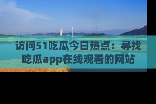 访问51吃瓜今日热点：寻找吃瓜app在线观看的网站