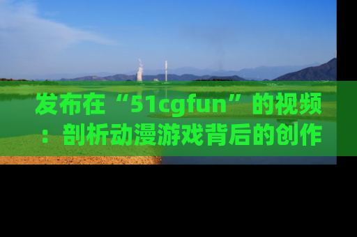 发布在“51cgfun”的视频：剖析动漫游戏背后的创作故事与文化意蕴！