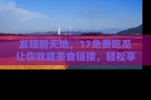 发现新天地，17免费吃瓜让你收藏美食链接，轻松享受美好生活