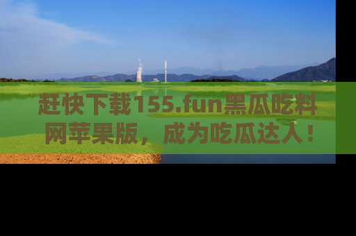 赶快下载155.fun黑瓜吃料网苹果版，成为吃瓜达人！