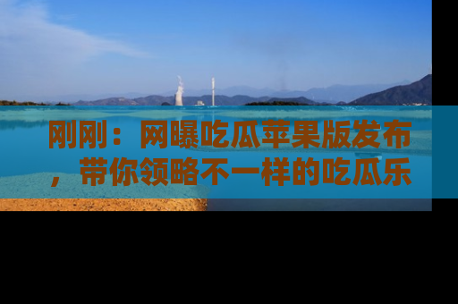 刚刚：网曝吃瓜苹果版发布，带你领略不一样的吃瓜乐趣！