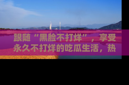 跟随“黑脸不打烊”，享受永久不打烊的吃瓜生活，热辣八卦不断