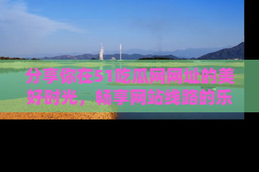 分享你在51吃瓜网网址的美好时光，畅享网站线路的乐趣！