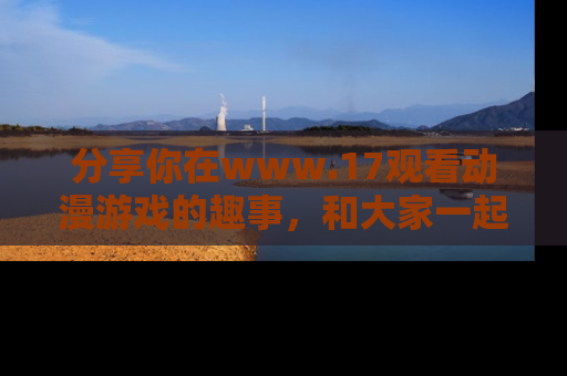 分享你在www.17观看动漫游戏的趣事，和大家一起探讨二次元魅力！