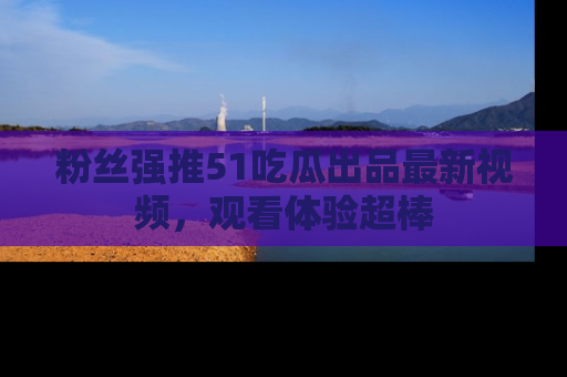 粉丝强推51吃瓜出品最新视频，观看体验超棒