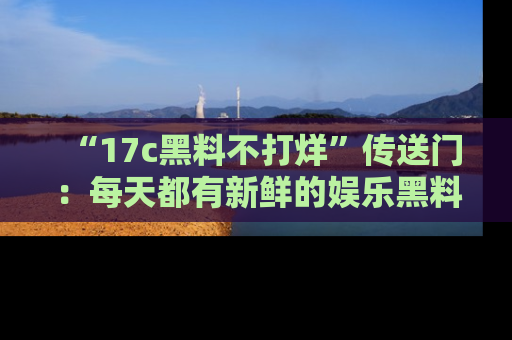 “17c黑料不打烊”传送门：每天都有新鲜的娱乐黑料等你来揭秘！