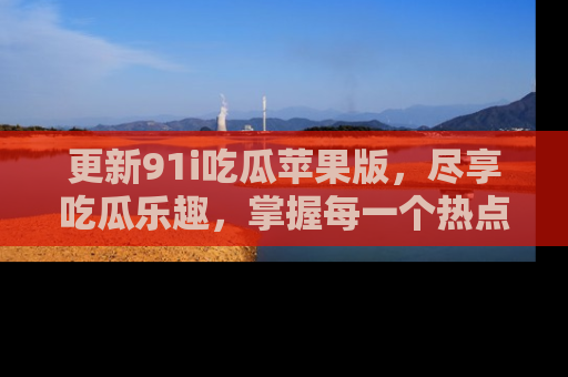 更新91i吃瓜苹果版，尽享吃瓜乐趣，掌握每一个热点话题