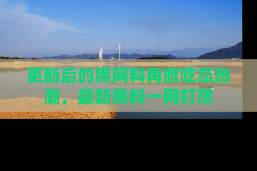 更新后的黑网料再掀吃瓜热潮，最新黑料一网打尽