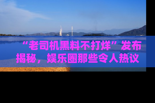 “老司机黑料不打烊”发布揭秘，娱乐圈那些令人热议的黑暗秘密！