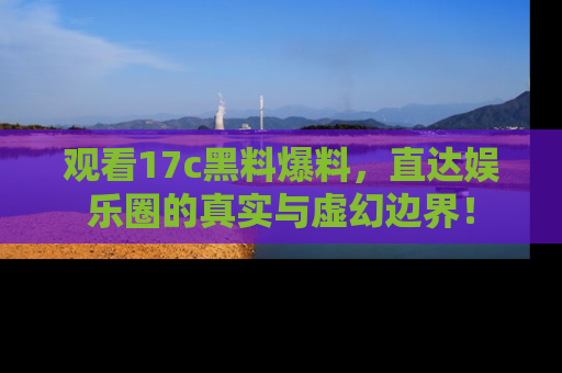 观看17c黑料爆料，直达娱乐圈的真实与虚幻边界！