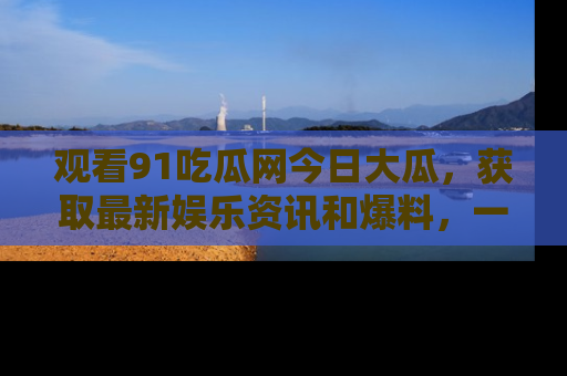 观看91吃瓜网今日大瓜，获取最新娱乐资讯和爆料，一起来围观！