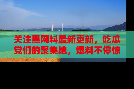 关注黑网料最新更新，吃瓜党们的聚集地，爆料不停惊喜连连！