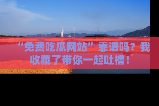 “免费吃瓜网站”靠谱吗？我收藏了带你一起吐槽！