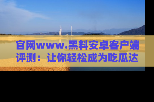 官网www.黑料安卓客户端评测：让你轻松成为吃瓜达人！