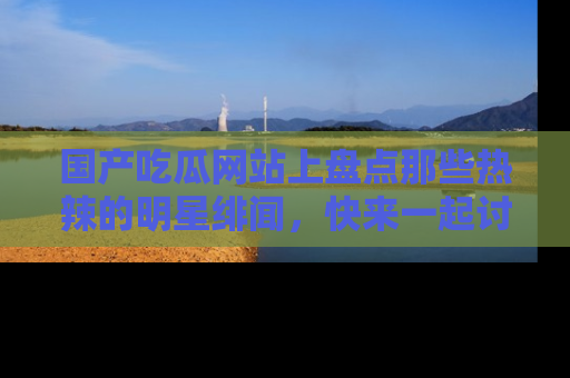 国产吃瓜网站上盘点那些热辣的明星绯闻，快来一起讨论吧！