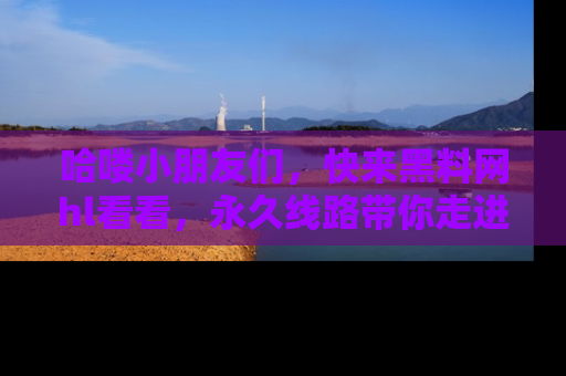 哈喽小朋友们，快来黑料网hl看看，永久线路带你走进吃瓜新天地！