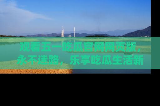 观看五一吃瓜官网网页版，永不迷路，乐享吃瓜生活新方式