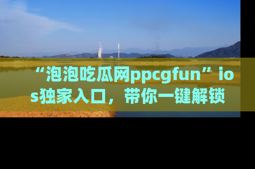 “泡泡吃瓜网ppcgfun”ios独家入口，带你一键解锁最新娱乐资讯，快来吃瓜！