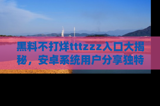 黑料不打烊tttzzz入口大揭秘，安卓系统用户分享独特的获取方式！