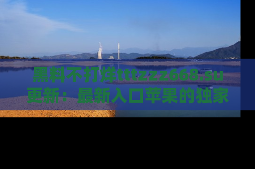 黑料不打烊tttzzz668.su更新：最新入口苹果的独家黑料，你不能错过的真相！