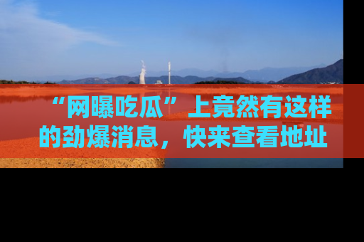 “网曝吃瓜”上竟然有这样的劲爆消息，快来查看地址了解详情！