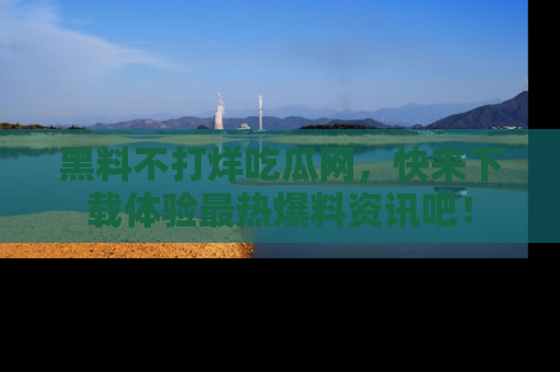 黑料不打烊吃瓜网，快来下载体验最热爆料资讯吧！