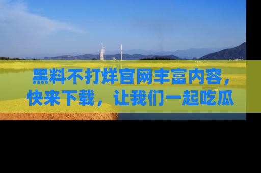 黑料不打烊官网丰富内容，快来下载，让我们一起吃瓜吧！