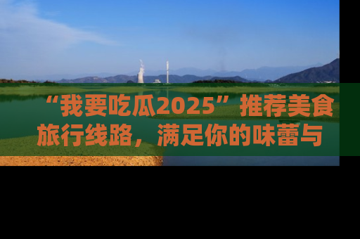 “我要吃瓜2025”推荐美食旅行线路，满足你的味蕾与好奇心