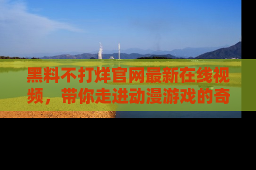 黑料不打烊官网最新在线视频，带你走进动漫游戏的奇幻与现实交汇处