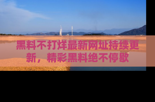 黑料不打烊最新网址持续更新,精彩黑料绝不停歇