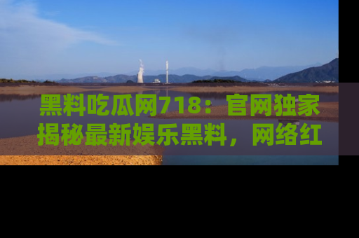 黑料吃瓜网718：官网独家揭秘最新娱乐黑料，网络红人齐聚一堂！