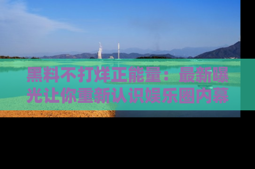 黑料不打烊正能量：最新曝光让你重新认识娱乐圈内幕！