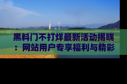 黑料门不打烊最新活动揭晓：网站用户专享福利与精彩内容抢先看