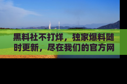 黑料社不打烊，独家爆料随时更新，尽在我们的官方网站网址！