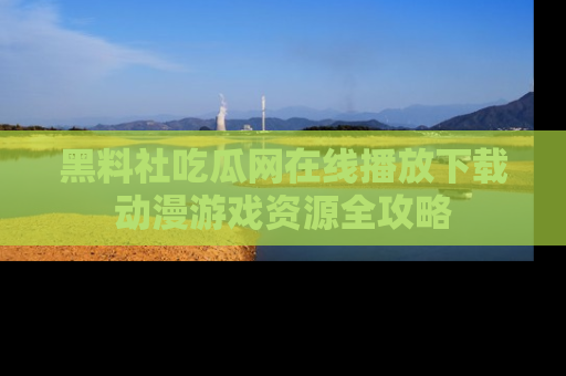 黑料社吃瓜网在线播放下载动漫游戏资源全攻略