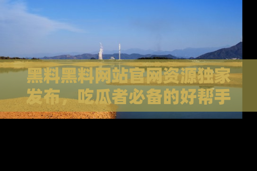黑料黑料网站官网资源独家发布，吃瓜者必备的好帮手