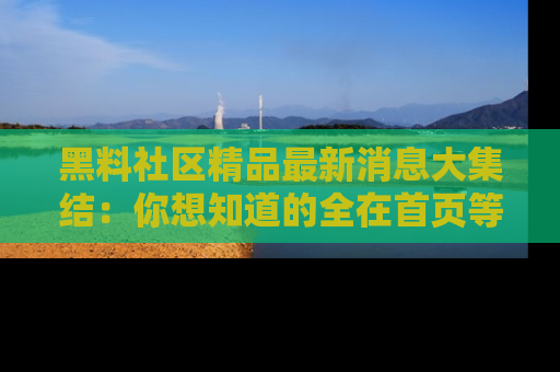 黑料社区精品最新消息大集结：你想知道的全在首页等你探索！