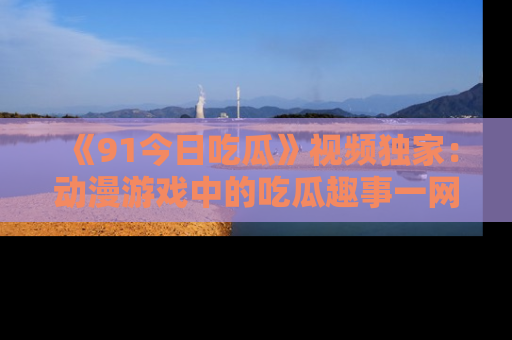 《91今日吃瓜》视频独家：动漫游戏中的吃瓜趣事一网打尽！