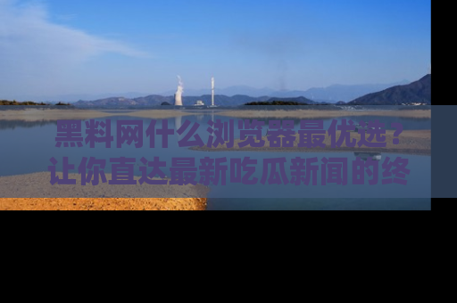黑料网什么浏览器最优选？让你直达最新吃瓜新闻的终极指南！