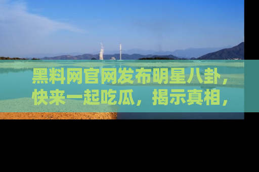 黑料网官网发布明星八卦，快来一起吃瓜，揭示真相，乐趣无穷！