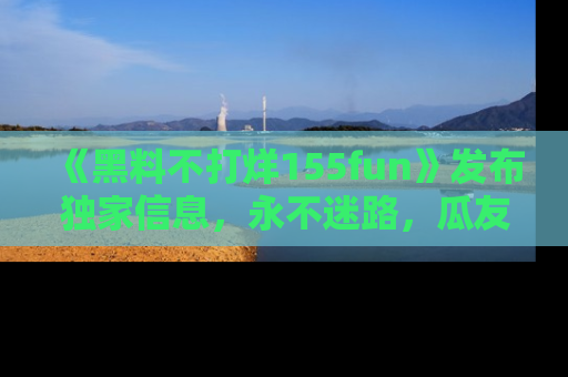 《黑料不打烊155fun》发布独家信息，永不迷路，瓜友们的最佳选择！
